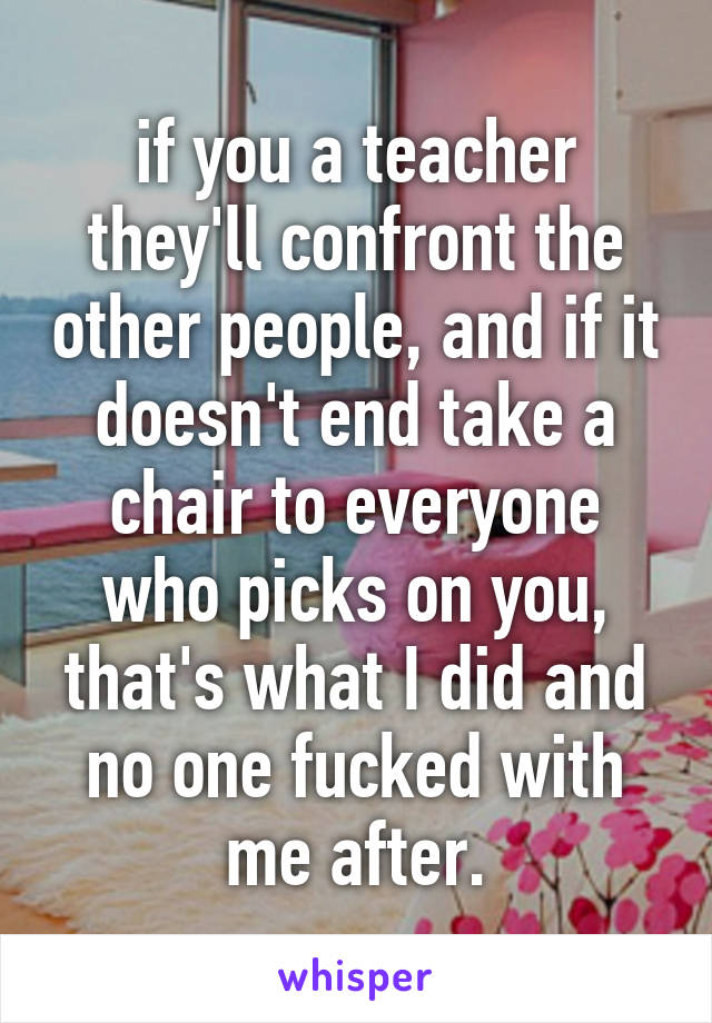 if you a teacher they'll confront the other people, and if it doesn't end take a chair to everyone who picks on you, that's what I did and no one fucked with me after.