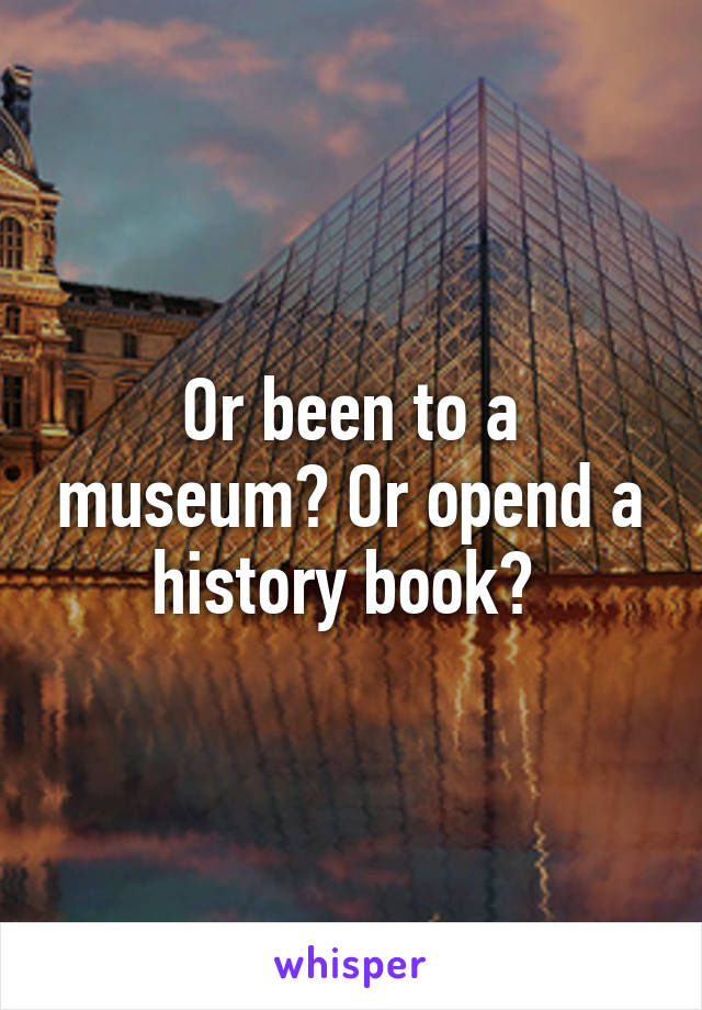 Or been to a museum? Or opend a history book? 