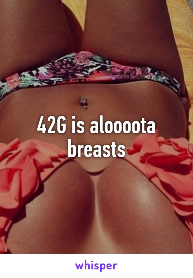 42G is aloooota breasts