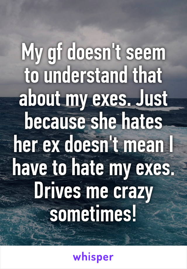 My gf doesn't seem to understand that about my exes. Just because she hates her ex doesn't mean I have to hate my exes. Drives me crazy sometimes!