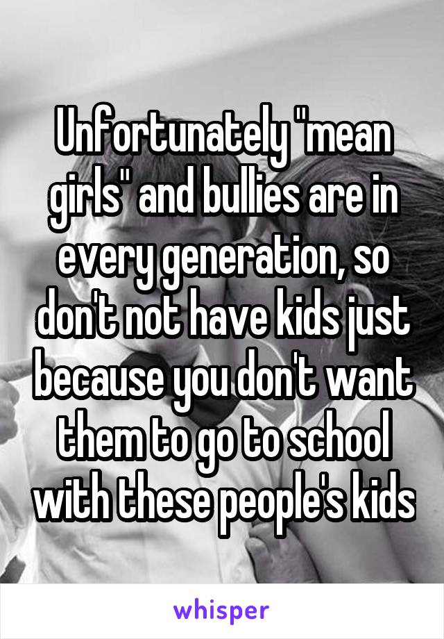 Unfortunately "mean girls" and bullies are in every generation, so don't not have kids just because you don't want them to go to school with these people's kids