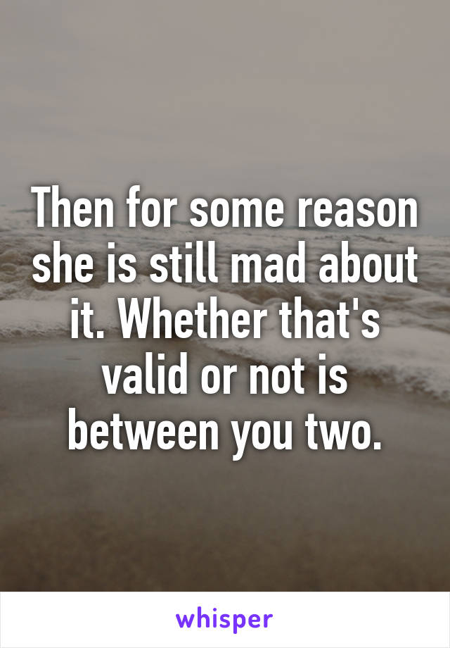 Then for some reason she is still mad about it. Whether that's valid or not is between you two.