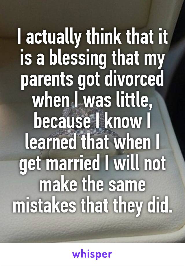 I actually think that it is a blessing that my parents got divorced when I was little, because I know I learned that when I get married I will not make the same mistakes that they did. 