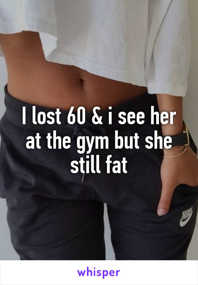 I lost 60 & i see her at the gym but she still fat