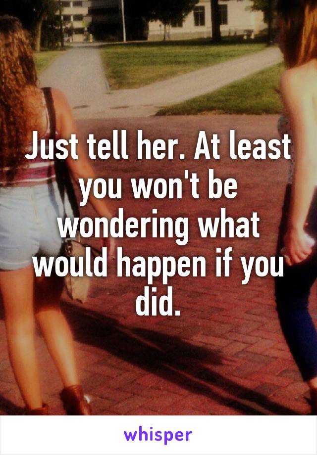 Just tell her. At least you won't be wondering what would happen if you did.