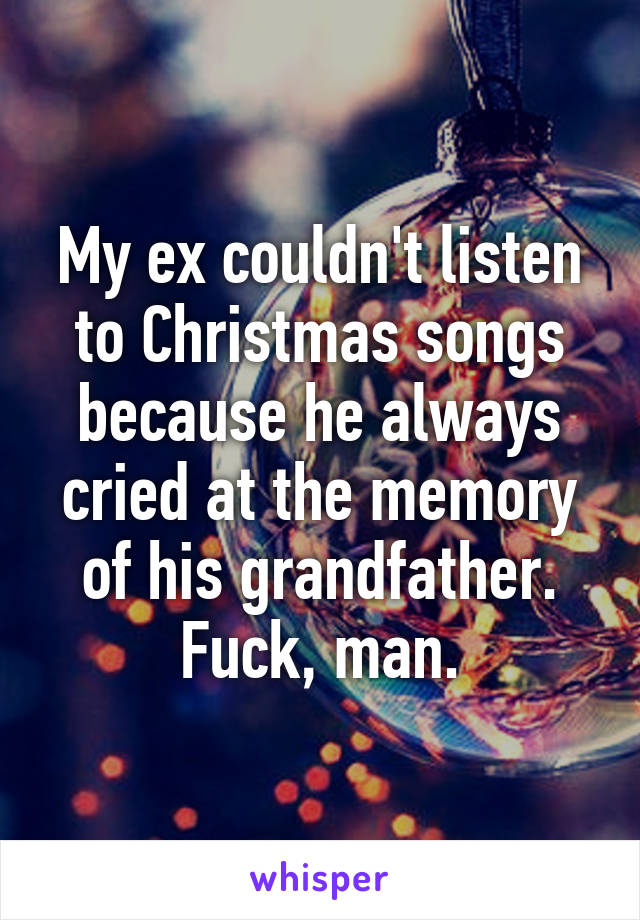 My ex couldn't listen to Christmas songs because he always cried at the memory of his grandfather.
Fuck, man.