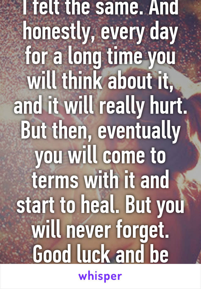 I felt the same. And honestly, every day for a long time you will think about it, and it will really hurt. But then, eventually you will come to terms with it and start to heal. But you will never forget. Good luck and be brave xxx