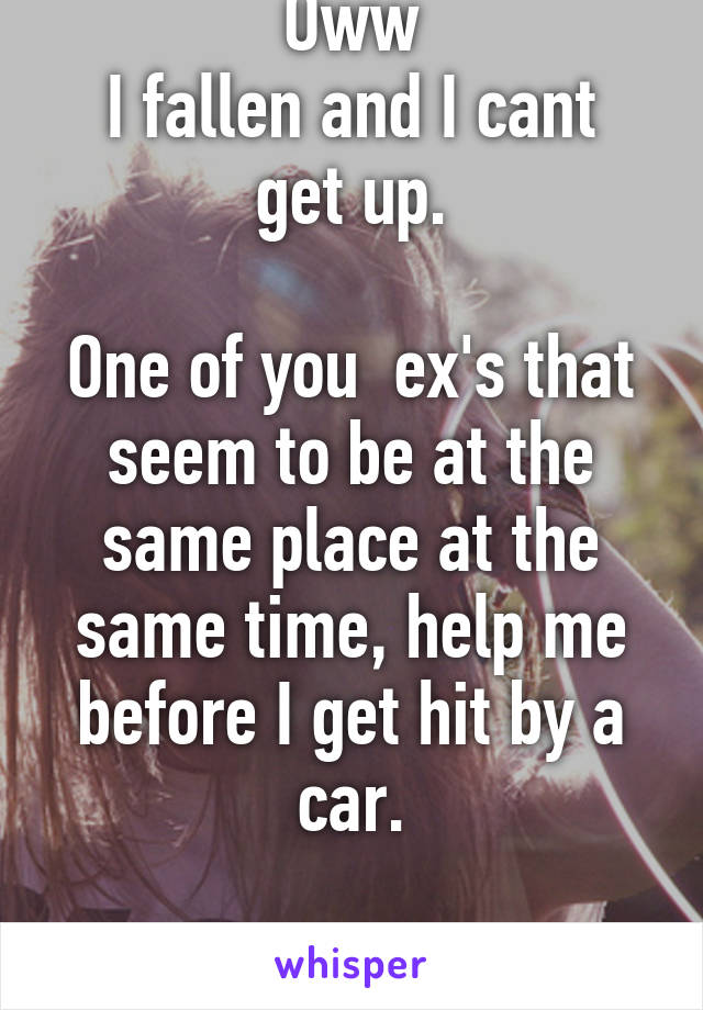 Oww
I fallen and I cant get up.

One of you  ex's that seem to be at the same place at the same time, help me before I get hit by a car.

