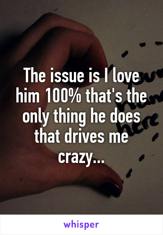 The issue is I love him 100% that's the only thing he does that drives me crazy...