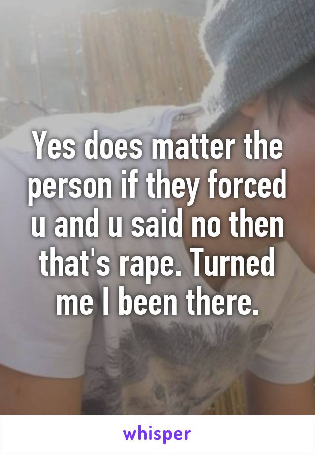 Yes does matter the person if they forced u and u said no then that's rape. Turned me I been there.