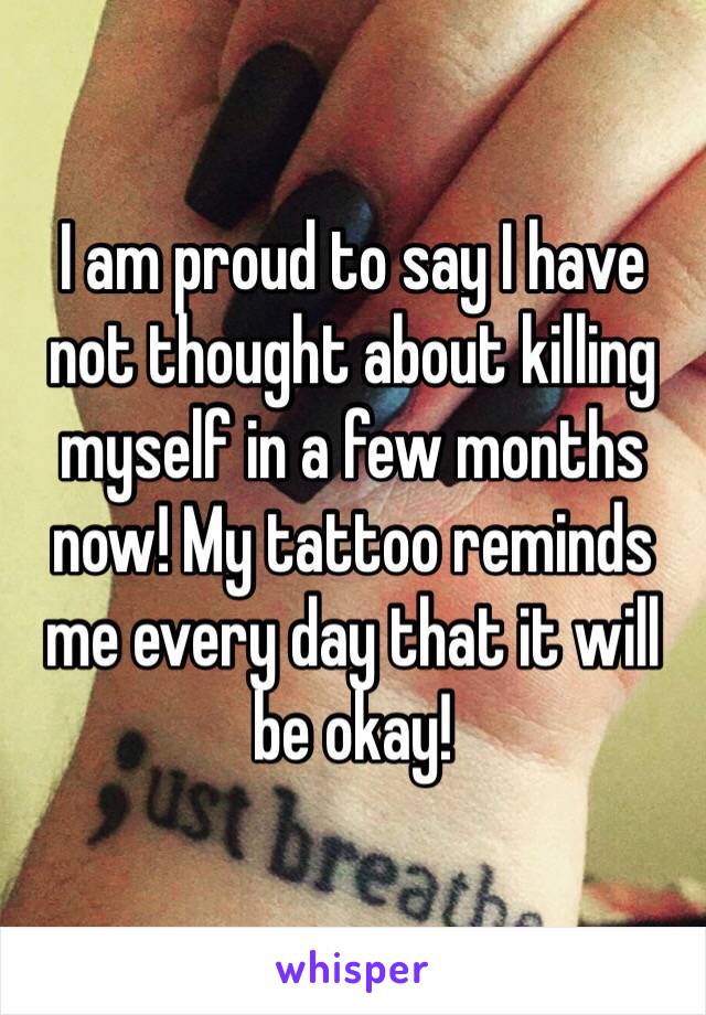 I am proud to say I have not thought about killing myself in a few months now! My tattoo reminds me every day that it will be okay!