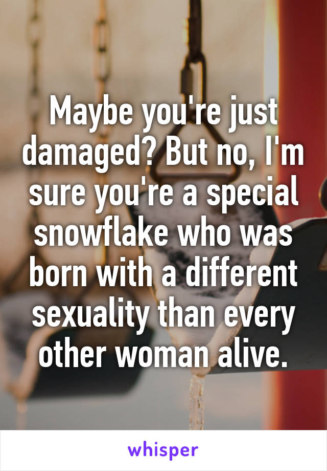 Maybe you're just damaged? But no, I'm sure you're a special snowflake who was born with a different sexuality than every other woman alive.
