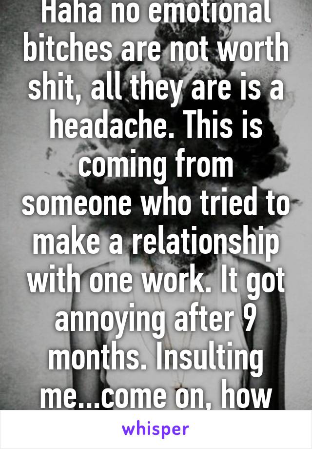 Haha no emotional bitches are not worth shit, all they are is a headache. This is coming from someone who tried to make a relationship with one work. It got annoying after 9 months. Insulting me...come on, how old are you? 
