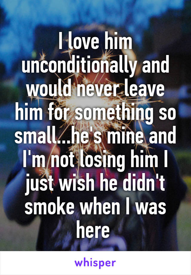 I love him unconditionally and would never leave him for something so small...he's mine and I'm not losing him I just wish he didn't smoke when I was here 