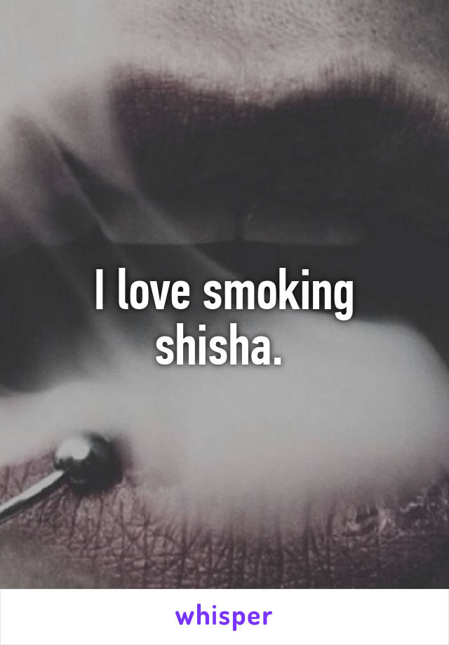 I love smoking shisha. 