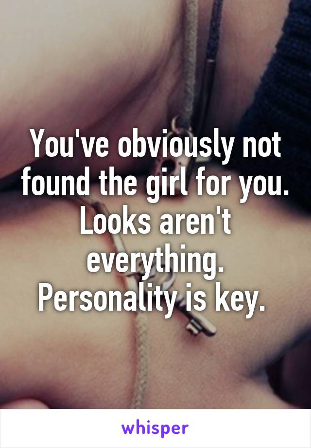 You've obviously not found the girl for you. Looks aren't everything. Personality is key. 