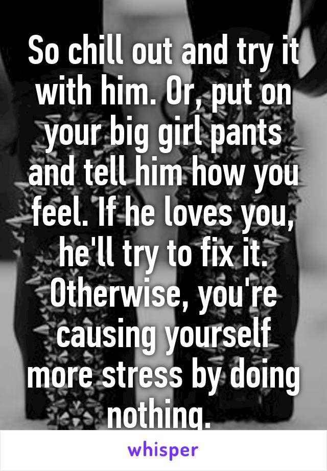 So chill out and try it with him. Or, put on your big girl pants and tell him how you feel. If he loves you, he'll try to fix it. Otherwise, you're causing yourself more stress by doing nothing. 