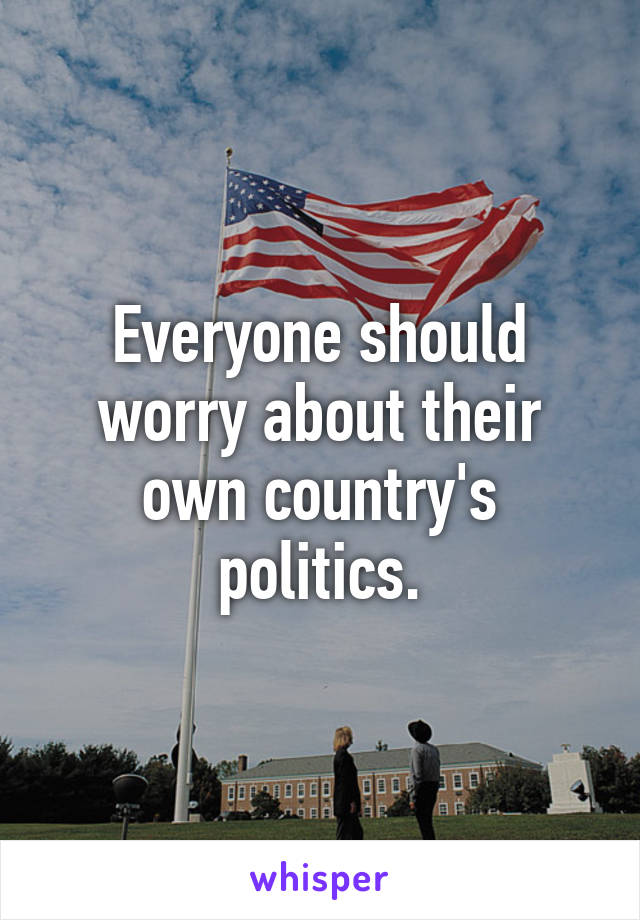 Everyone should worry about their own country's politics.