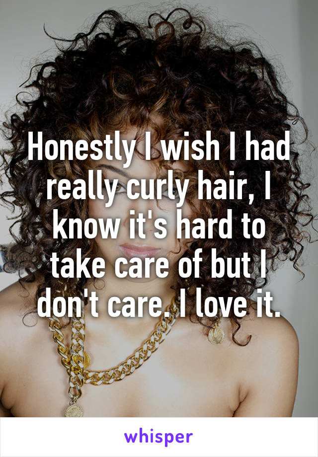 Honestly I wish I had really curly hair, I know it's hard to take care of but I don't care. I love it.