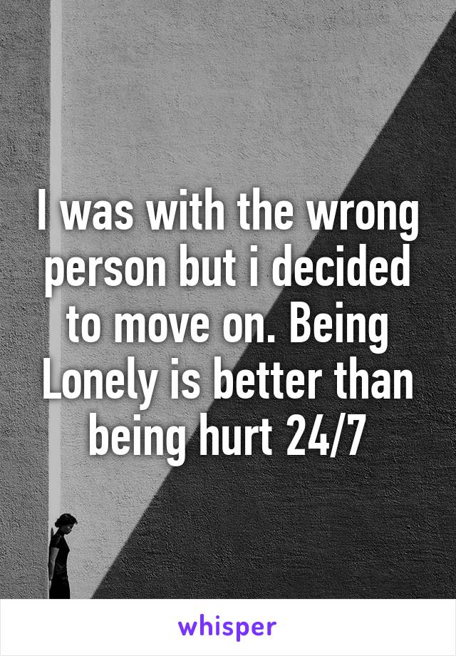 I was with the wrong person but i decided to move on. Being Lonely is better than being hurt 24/7