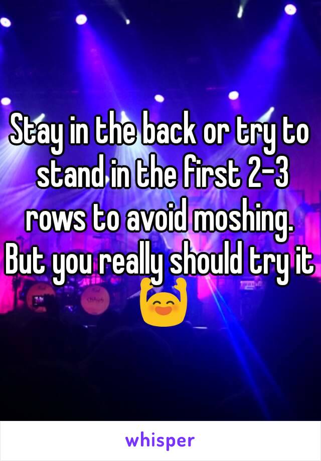 Stay in the back or try to stand in the first 2-3 rows to avoid moshing. 
But you really should try it 🙌