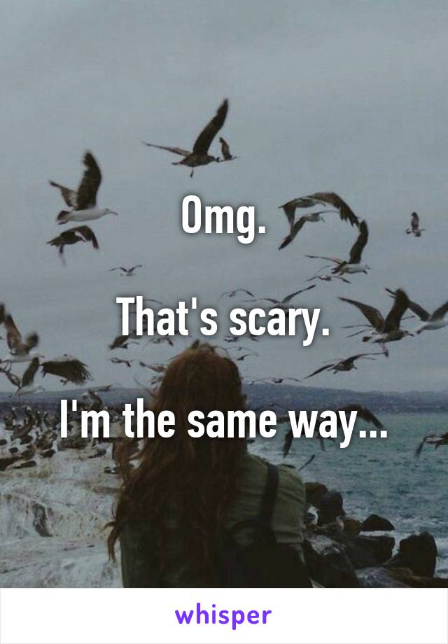 Omg.

That's scary.

I'm the same way...