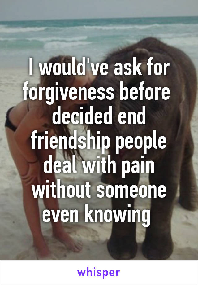 I would've ask for forgiveness before  decided end friendship people deal with pain without someone even knowing 