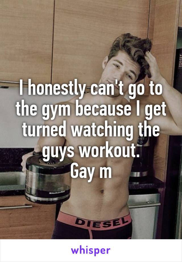 I honestly can't go to the gym because I get turned watching the guys workout.
Gay m