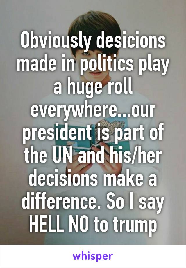 Obviously desicions made in politics play a huge roll everywhere...our president is part of the UN and his/her decisions make a difference. So I say HELL NO to trump