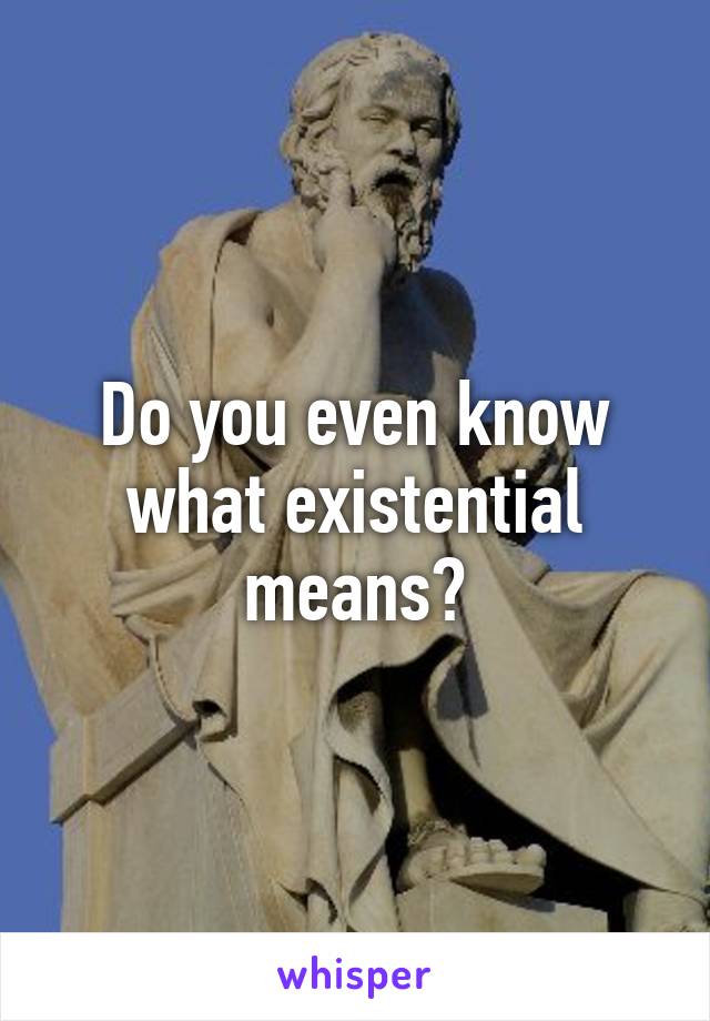 Do you even know what existential means?