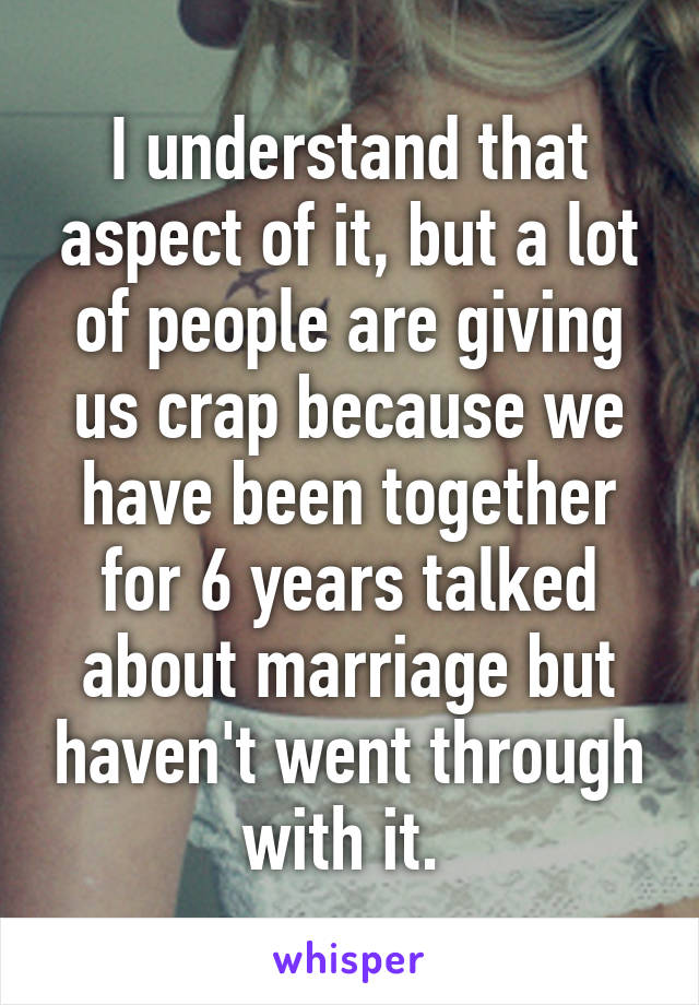 I understand that aspect of it, but a lot of people are giving us crap because we have been together for 6 years talked about marriage but haven't went through with it. 