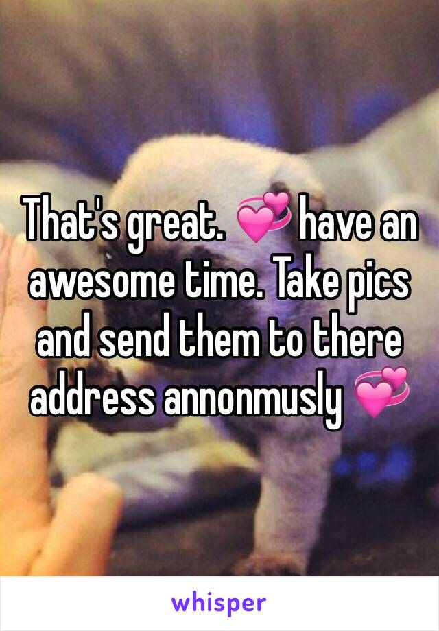 That's great. 💞 have an awesome time. Take pics and send them to there address annonmusly 💞