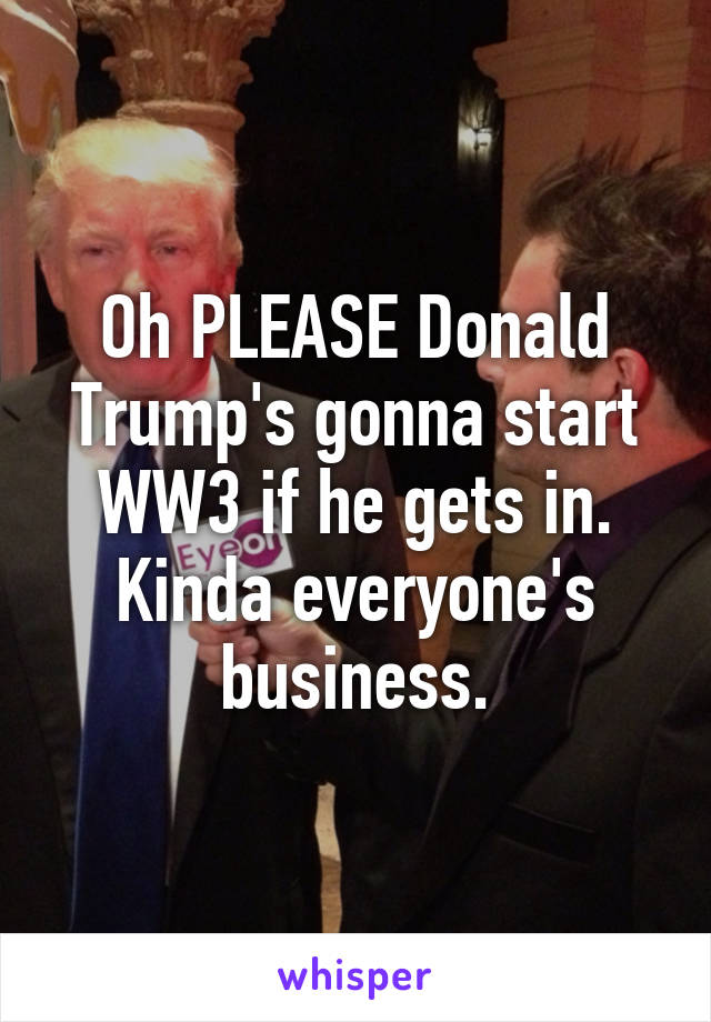 Oh PLEASE Donald Trump's gonna start WW3 if he gets in. Kinda everyone's business.