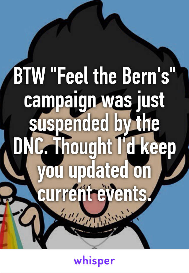 BTW "Feel the Bern's" campaign was just suspended by the DNC. Thought I'd keep you updated on current events.