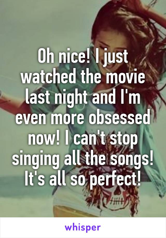 Oh nice! I just watched the movie last night and I'm even more obsessed now! I can't stop singing all the songs! It's all so perfect!