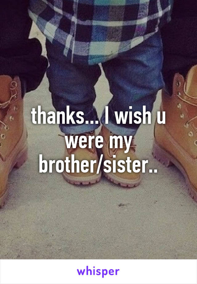 thanks... I wish u were my brother/sister..