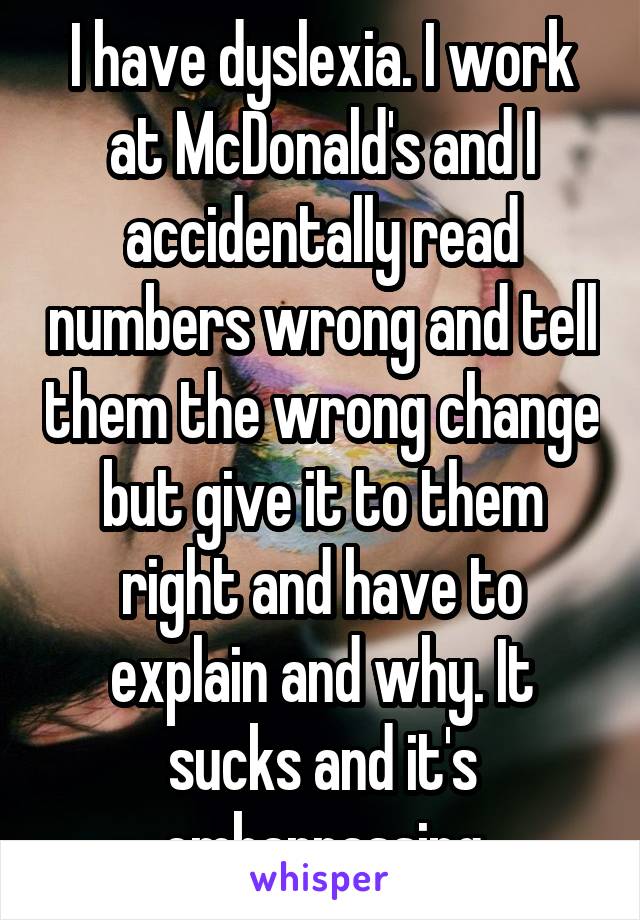 I have dyslexia. I work at McDonald's and I accidentally read numbers wrong and tell them the wrong change but give it to them right and have to explain and why. It sucks and it's embarrassing