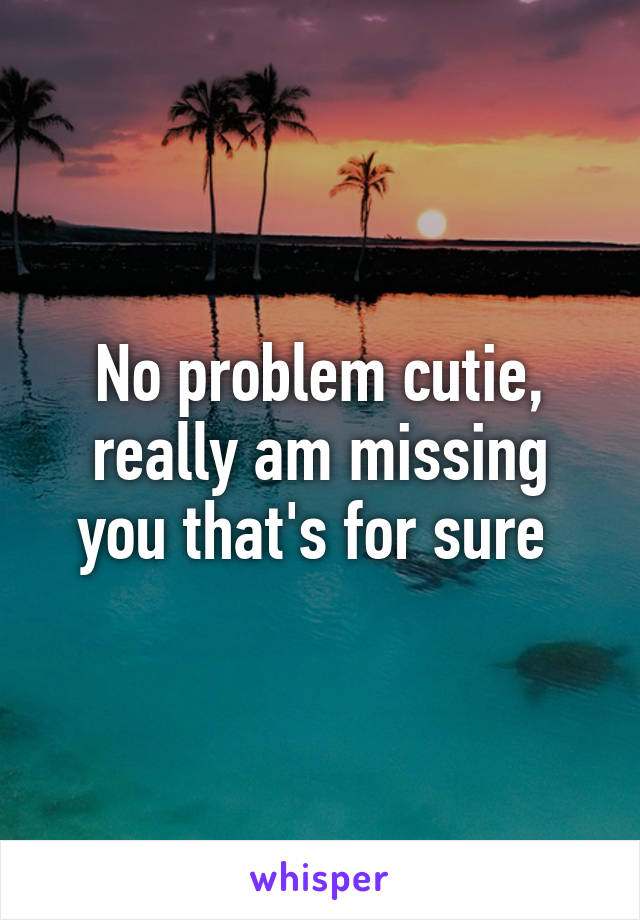 No problem cutie, really am missing you that's for sure 