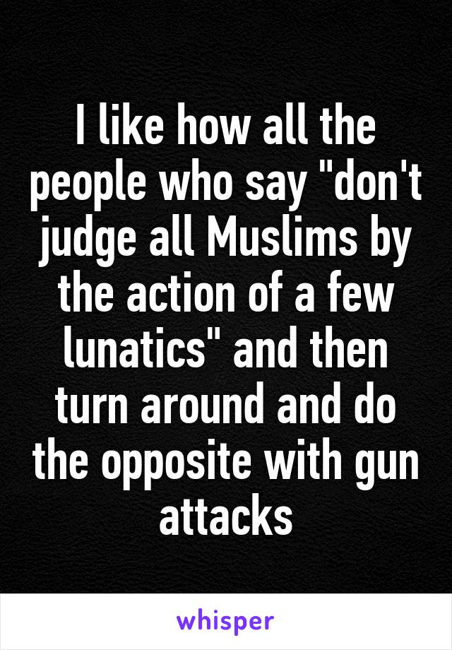 I like how all the people who say "don't judge all Muslims by the action of a few lunatics" and then turn around and do the opposite with gun attacks