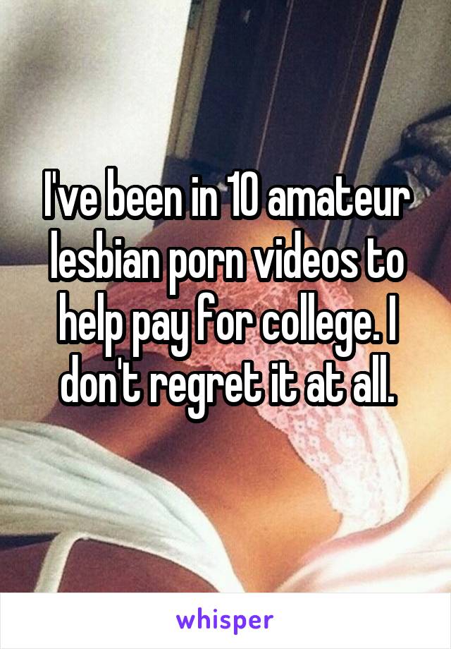 I've been in 10 amateur lesbian porn videos to help pay for college. I don't regret it at all.

