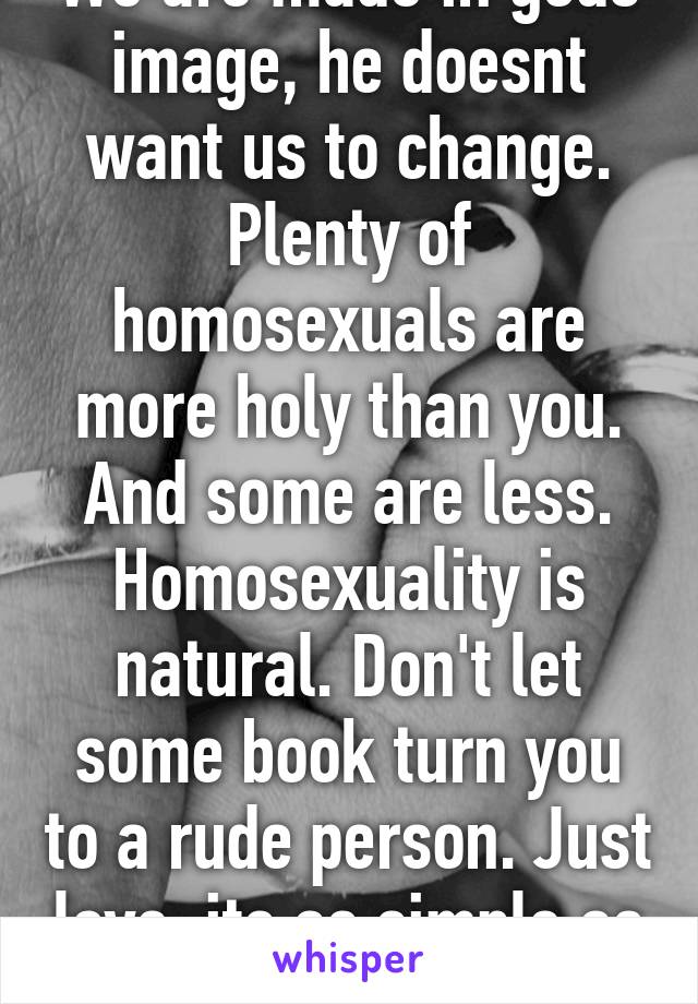 We are made in gods image, he doesnt want us to change. Plenty of homosexuals are more holy than you. And some are less. Homosexuality is natural. Don't let some book turn you to a rude person. Just love, its as simple as that 