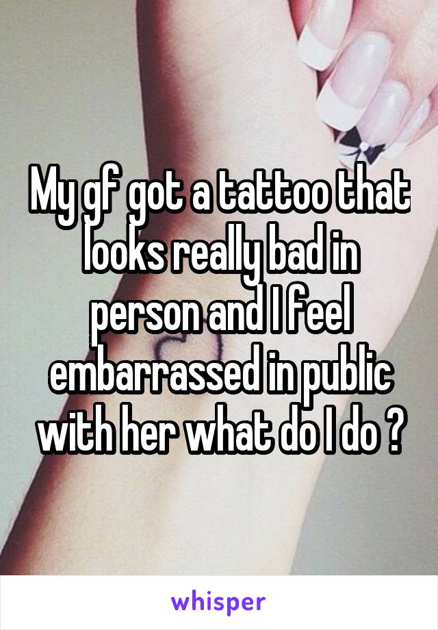 My gf got a tattoo that looks really bad in person and I feel embarrassed in public with her what do I do ?