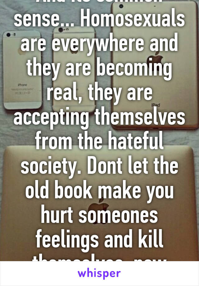 And its common sense... Homosexuals are everywhere and they are becoming real, they are accepting themselves from the hateful society. Dont let the old book make you hurt someones feelings and kill themselves, now thats bad