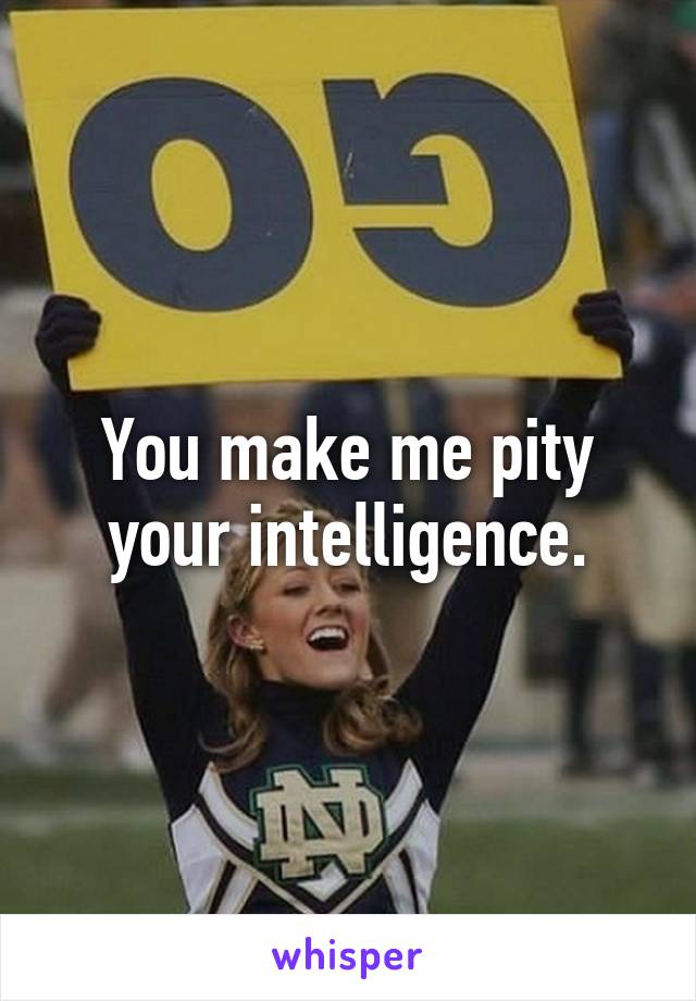 You make me pity your intelligence.