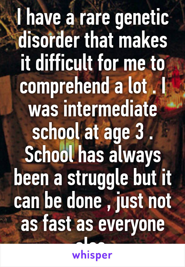 I have a rare genetic disorder that makes it difficult for me to comprehend a lot . I was intermediate school at age 3 . School has always been a struggle but it can be done , just not as fast as everyone else 