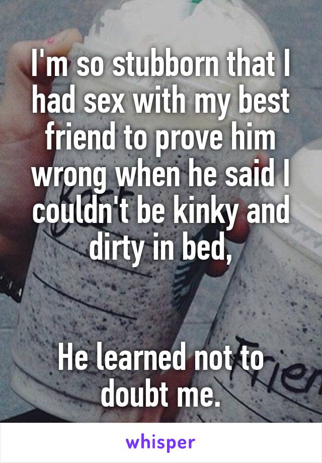 I'm so stubborn that I had sex with my best friend to prove him wrong when he said I couldn't be kinky and dirty in bed,


He learned not to doubt me.