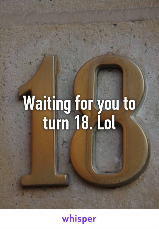 Waiting for you to turn 18. Lol