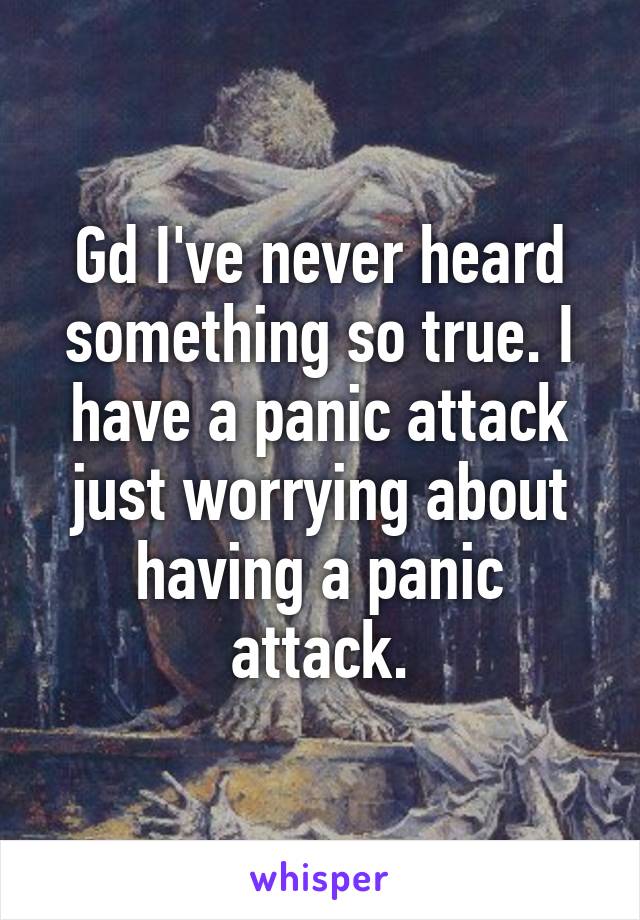 Gd I've never heard something so true. I have a panic attack just worrying about having a panic attack.