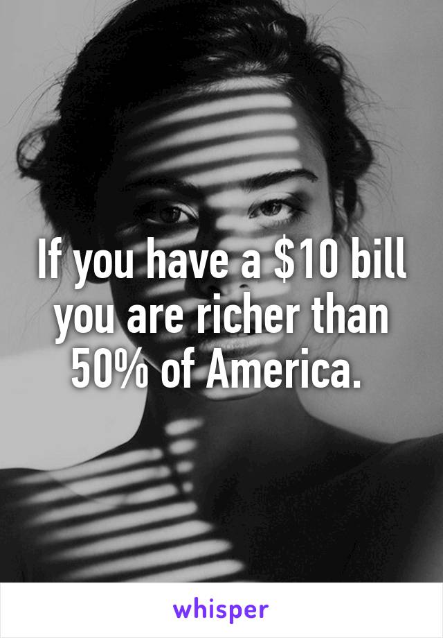 If you have a $10 bill you are richer than 50% of America. 
