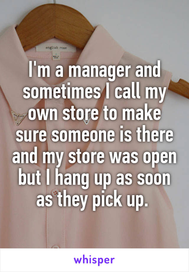 I'm a manager and sometimes I call my own store to make sure someone is there and my store was open but I hang up as soon as they pick up. 